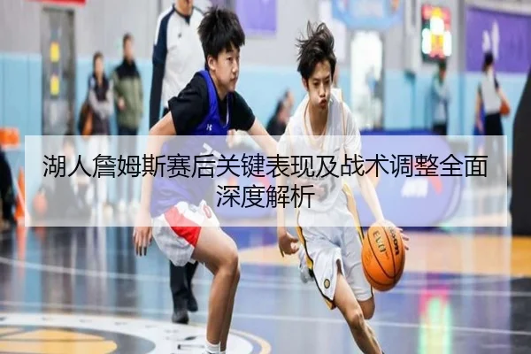 湖人詹姆斯赛后关键表现及战术调整全面深度解析（ONE ENTERTAINMENT）